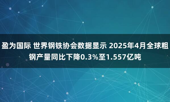 盈为国际 世界钢铁协会数据显示 2025年4月全球粗钢产量同比下降0.3%至1.557亿吨