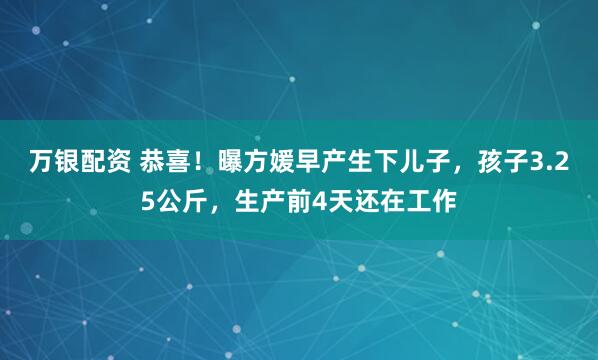 万银配资 恭喜！曝方媛早产生下儿子，孩子3.25公斤，生产前4天还在工作