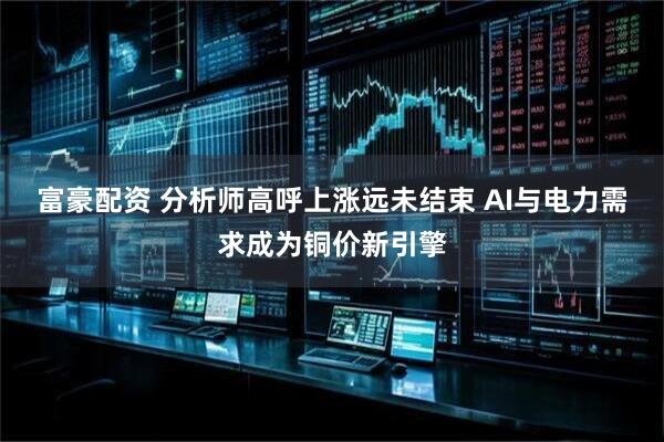 富豪配资 分析师高呼上涨远未结束 AI与电力需求成为铜价新引擎