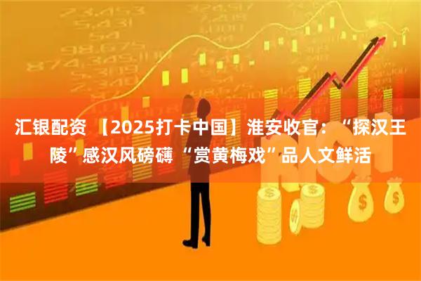 汇银配资 【2025打卡中国】淮安收官：“探汉王陵”感汉风磅礴 “赏黄梅戏”品人文鲜活
