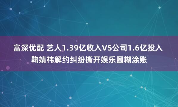 富深优配 艺人1.39亿收入VS公司1.6亿投入 鞠婧祎解约纠纷撕开娱乐圈糊涂账