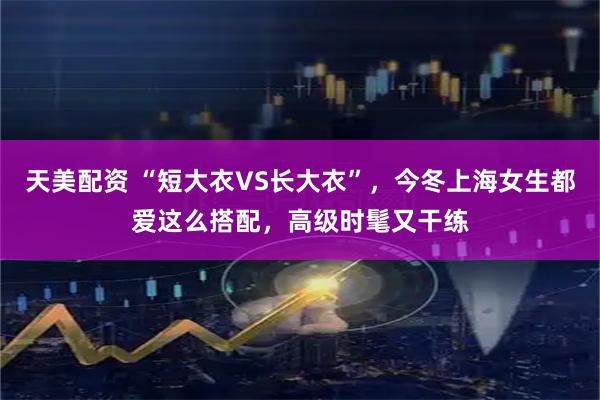 天美配资 “短大衣VS长大衣”，今冬上海女生都爱这么搭配，高级时髦又干练