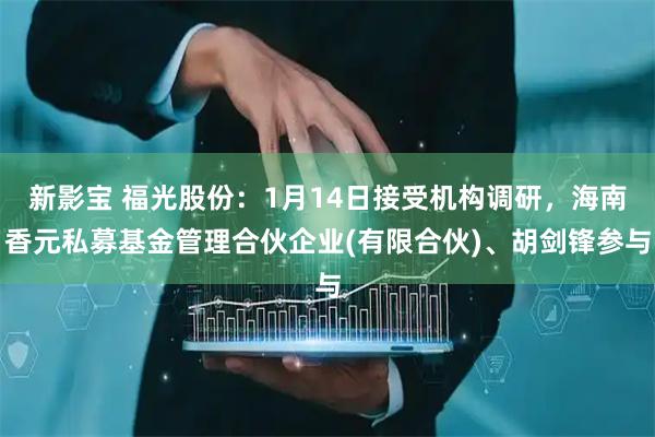 新影宝 福光股份：1月14日接受机构调研，海南香元私募基金管理合伙企业(有限合伙)、胡剑锋参与