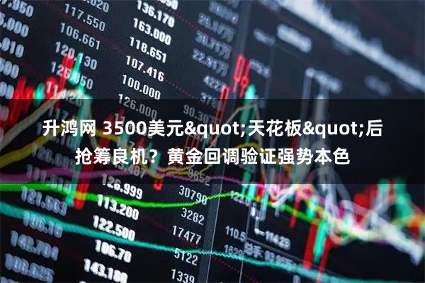 升鸿网 3500美元"天花板"后抢筹良机？黄金回调验证强势本色