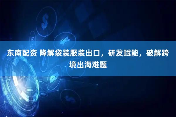 东南配资 降解袋装服装出口，研发赋能，破解跨境出海难题