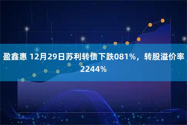 盈鑫惠 12月29日苏利转债下跌081%，转股溢价率2244%