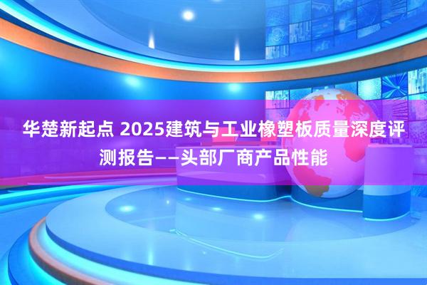 华楚新起点 2025建筑与工业橡塑板质量深度评测报告——头部厂商产品性能