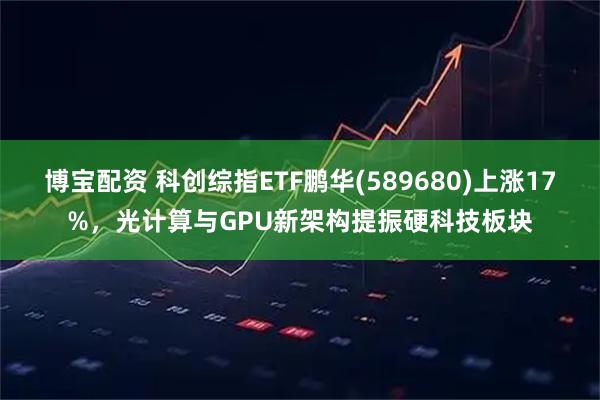博宝配资 科创综指ETF鹏华(589680)上涨17%，光计算与GPU新架构提振硬科技板块