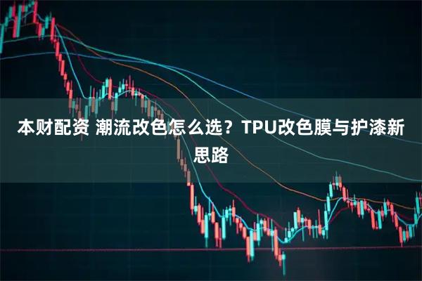 本财配资 潮流改色怎么选？TPU改色膜与护漆新思路