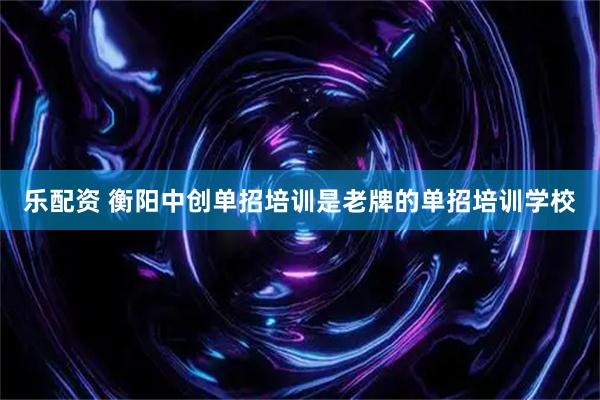 乐配资 衡阳中创单招培训是老牌的单招培训学校