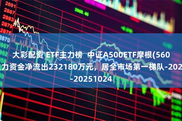 大彩配资 ETF主力榜  中证A500ETF摩根(560530)主力资金净流出232180万元，居全市场第一梯队-20251024