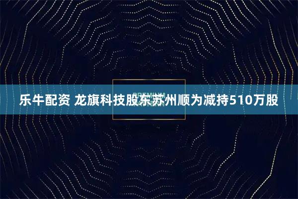 乐牛配资 龙旗科技股东苏州顺为减持510万股