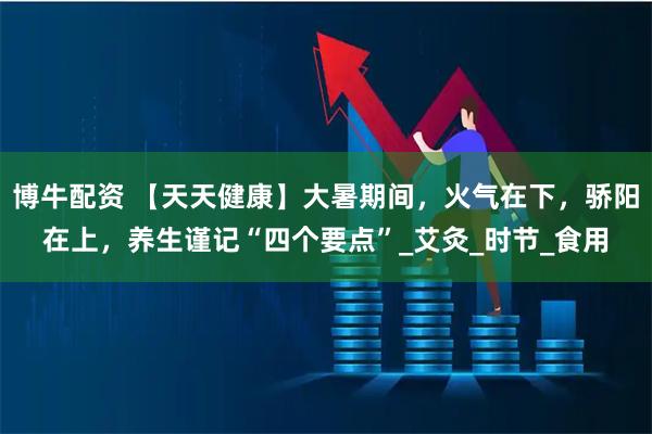 博牛配资 【天天健康】大暑期间，火气在下，骄阳在上，养生谨记“四个要点”_艾灸_时节_食用
